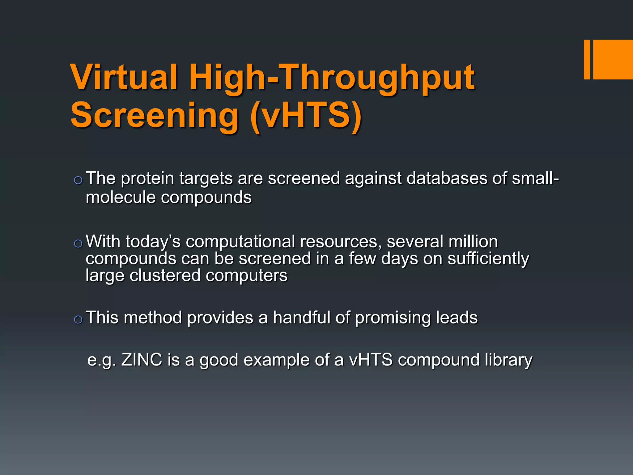 Virtual High-Throughput
Screening (vHTS)
oThe protein targets are screened against databases of small-
molecule compounds
oWith today’s computational resources, several million
compounds can be screened in a few days on sufficiently
large clustered computers
oThis method provides a handful of promising leads
e.g. ZINC is a good example of a vHTS compound library
 