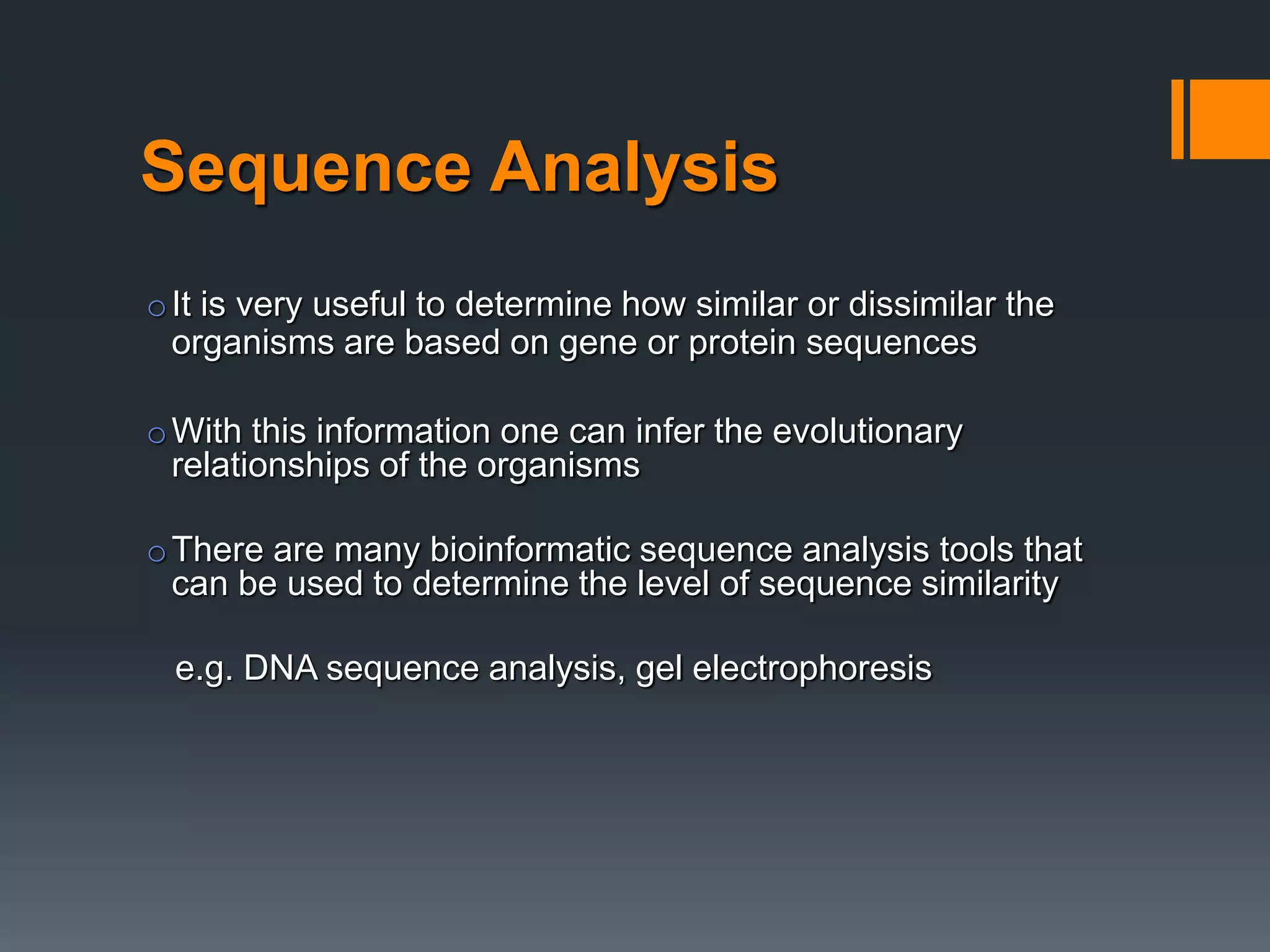 Sequence Analysis
oIt is very useful to determine how similar or dissimilar the
organisms are based on gene or protein sequences
oWith this information one can infer the evolutionary
relationships of the organisms
oThere are many bioinformatic sequence analysis tools that
can be used to determine the level of sequence similarity
e.g. DNA sequence analysis, gel electrophoresis
 