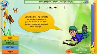 NURLAELA
201212500785
CLASS: YP
UNIVERSITAS INDRAPRASTA PGRI
exitMENU
MATERIAL
EXERCISE
TEST
GERUND
Gerund is the – ing form of a
verb used as a noun, A
gerund is used in the same
ways as a noun, as a subject
or as an object.
 
