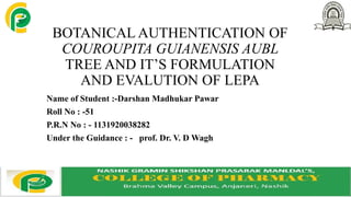 BOTANICAL AUTHENTICATION OF
COUROUPITA GUIANENSIS AUBL
TREE AND IT’S FORMULATION
AND EVALUTION OF LEPA
Name of Student :-Darshan Madhukar Pawar
Roll No : -51
P.R.N No : - 1131920038282
Under the Guidance : - prof. Dr. V. D Wagh
 