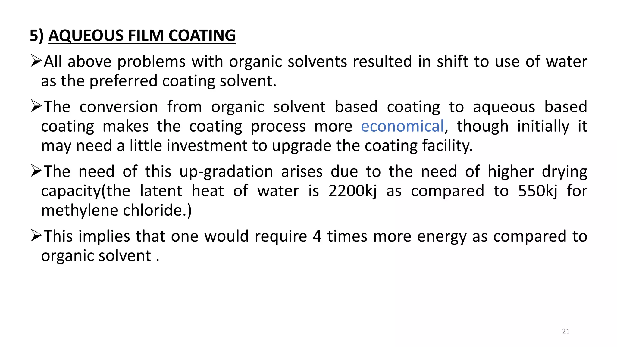 5) AQUEOUS FILM COATING
All above problems with organic solvents resulted in shift to use of water
as the preferred coating solvent.
The conversion from organic solvent based coating to aqueous based
coating makes the coating process more economical, though initially it
may need a little investment to upgrade the coating facility.
The need of this up-gradation arises due to the need of higher drying
capacity(the latent heat of water is 2200kj as compared to 550kj for
methylene chloride.)
This implies that one would require 4 times more energy as compared to
organic solvent .
21
 