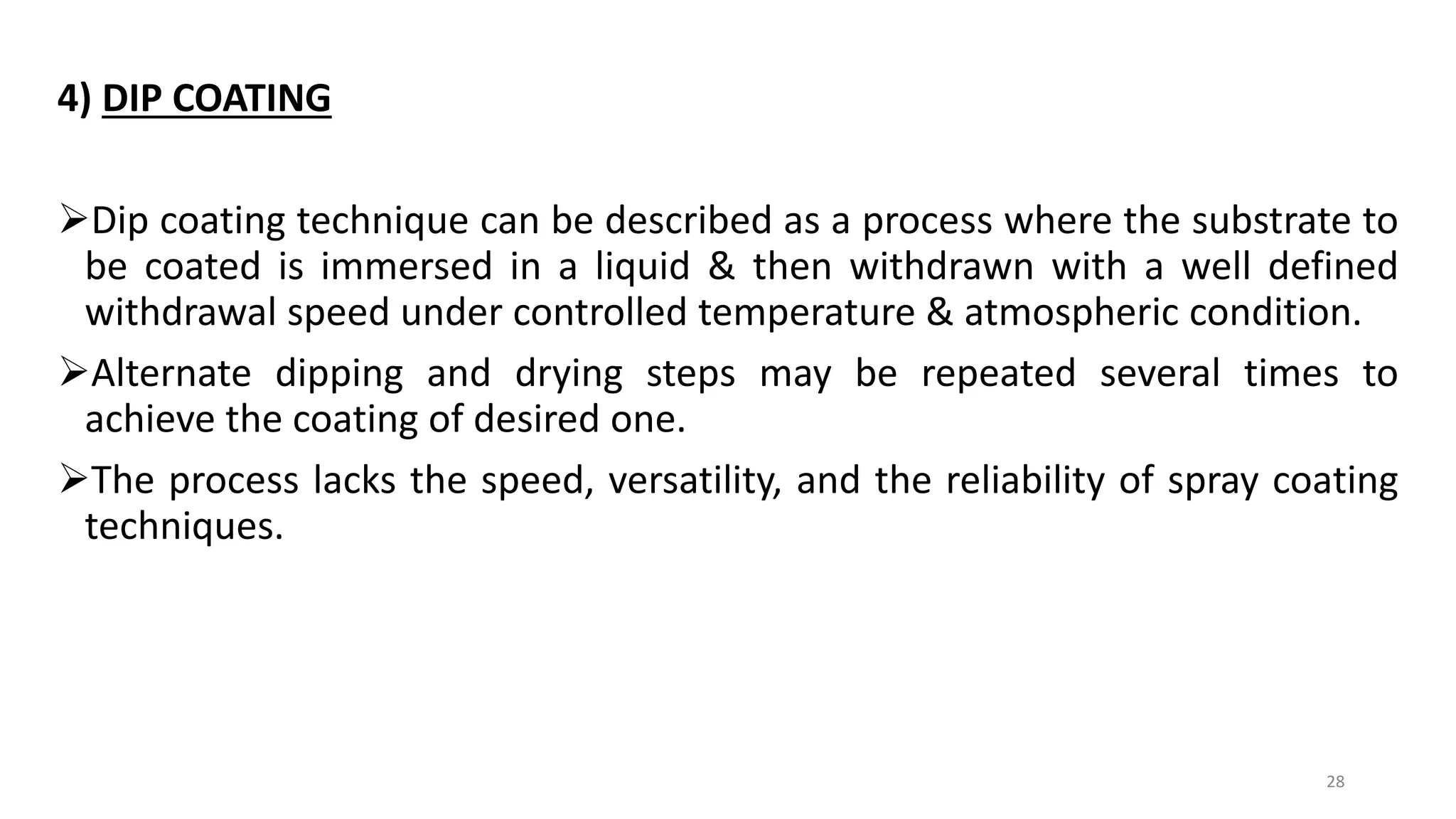 4) DIP COATING
Dip coating technique can be described as a process where the substrate to
be coated is immersed in a liquid & then withdrawn with a well defined
withdrawal speed under controlled temperature & atmospheric condition.
Alternate dipping and drying steps may be repeated several times to
achieve the coating of desired one.
The process lacks the speed, versatility, and the reliability of spray coating
techniques.
28
 