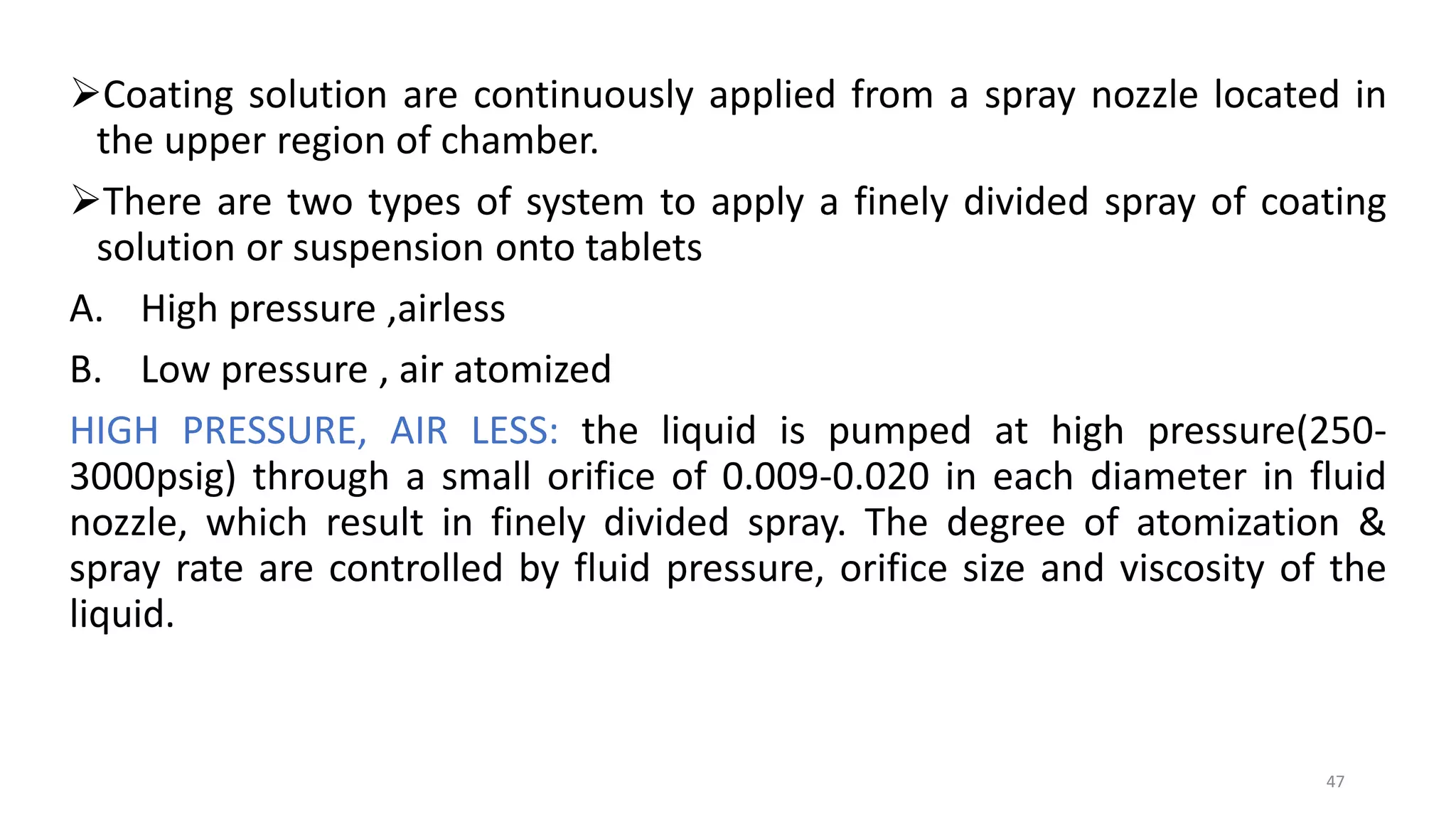 Coating solution are continuously applied from a spray nozzle located in
the upper region of chamber.
There are two types of system to apply a finely divided spray of coating
solution or suspension onto tablets
A. High pressure ,airless
B. Low pressure , air atomized
HIGH PRESSURE, AIR LESS: the liquid is pumped at high pressure(250-
3000psig) through a small orifice of 0.009-0.020 in each diameter in fluid
nozzle, which result in finely divided spray. The degree of atomization &
spray rate are controlled by fluid pressure, orifice size and viscosity of the
liquid.
47
 