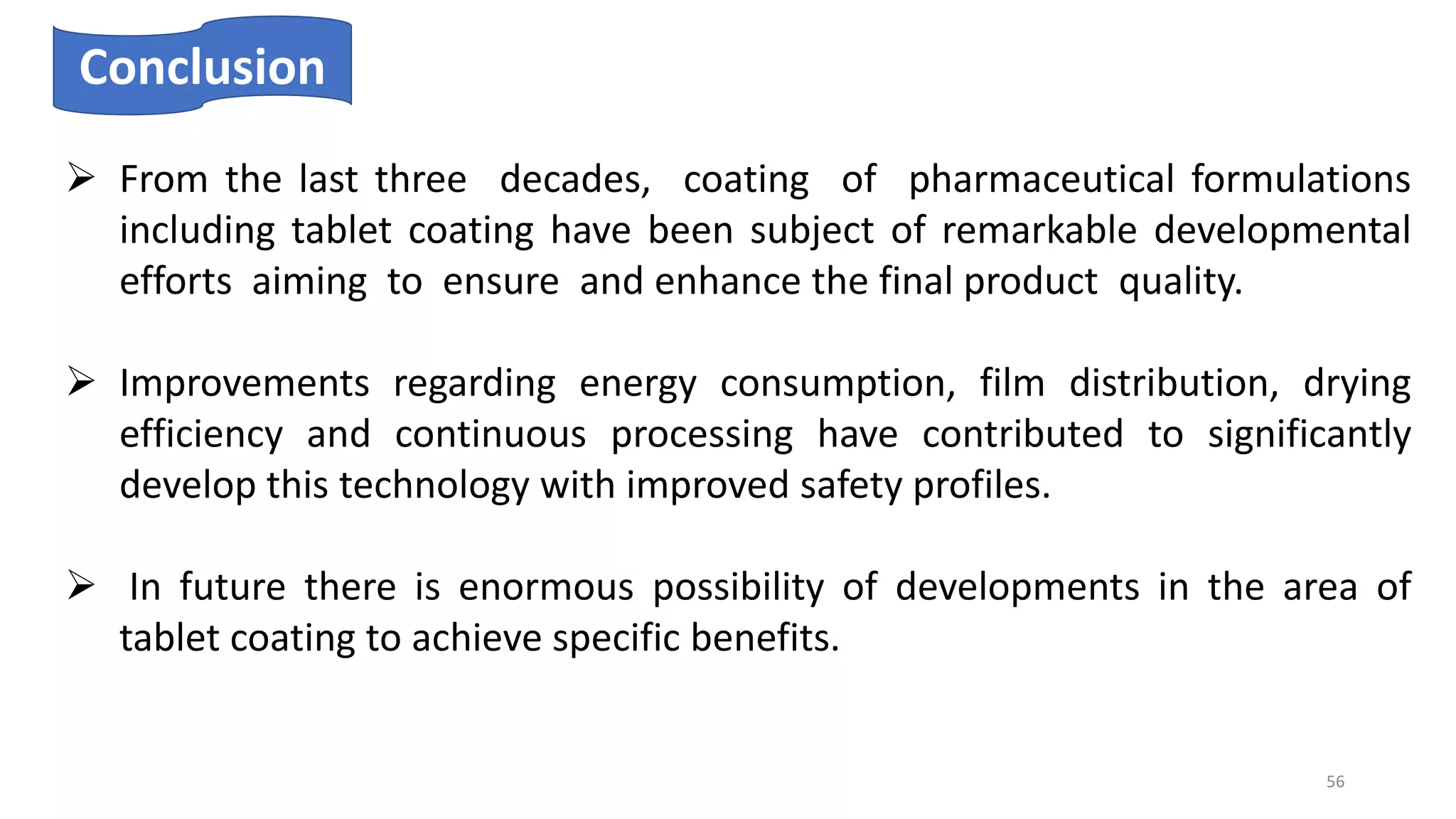 Conclusion
 From the last three decades, coating of pharmaceutical formulations
including tablet coating have been subject of remarkable developmental
efforts aiming to ensure and enhance the final product quality.
 Improvements regarding energy consumption, film distribution, drying
efficiency and continuous processing have contributed to significantly
develop this technology with improved safety profiles.
 In future there is enormous possibility of developments in the area of
tablet coating to achieve specific benefits.
56
 