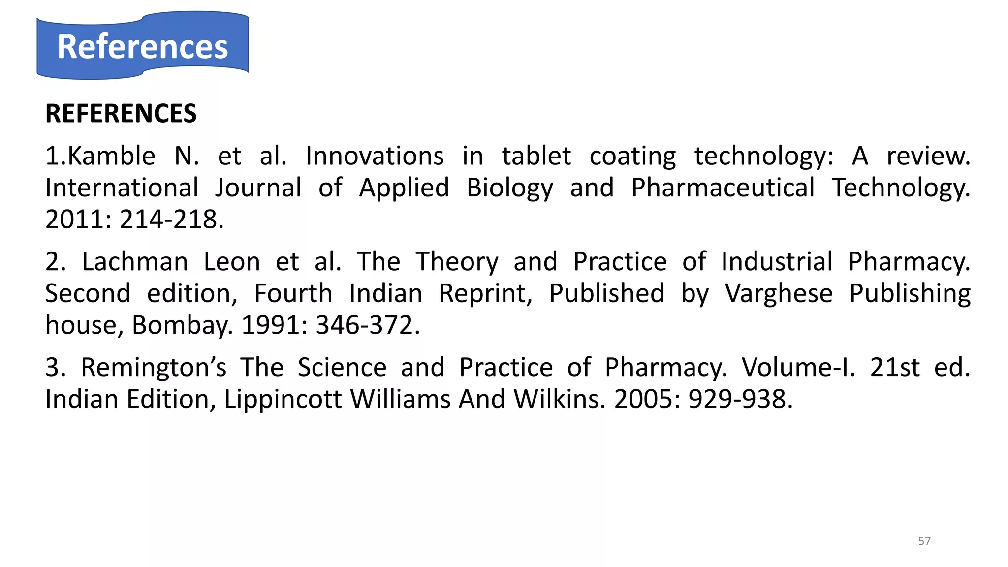 REFERENCES
1.Kamble N. et al. Innovations in tablet coating technology: A review.
International Journal of Applied Biology and Pharmaceutical Technology.
2011: 214-218.
2. Lachman Leon et al. The Theory and Practice of Industrial Pharmacy.
Second edition, Fourth Indian Reprint, Published by Varghese Publishing
house, Bombay. 1991: 346-372.
3. Remington’s The Science and Practice of Pharmacy. Volume-I. 21st ed.
Indian Edition, Lippincott Williams And Wilkins. 2005: 929-938.
References
57
 