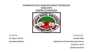 PHARMACEUTICAL MANUFACTURING TECHNOLOGY
(MQA 204T)
COATING TECHNOLOGY
Guided by : Presented by:
Dr. Vijay k. Parmar Henisha Patel
Associate professor Department of pharmaceutical science,
M.pharm. sem-II
Quality Assurance
1
 