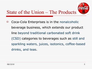 State of the Union – The Products Coca-Cola Enterprises is in the  nonalcoholic  beverage business, which extends our product line  beyond traditional carbonated soft drink (CSD)  categories to beverages such as  still and sparkling waters, juices, isotonics, coffee-based drinks, and teas .  