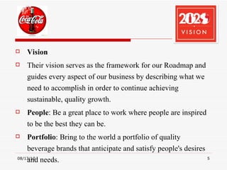 Vision Their vision serves as the framework for our Roadmap and guides every aspect of our business by describing what we need to accomplish in order to continue achieving sustainable, quality growth. People : Be a great place to work where people are inspired to be the best they can be. Portfolio : Bring to the world a portfolio of quality beverage brands that anticipate and satisfy people's desires and needs. 