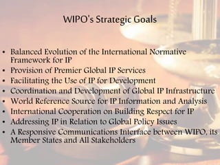 WIPO's StrategicGoals
• Balanced Evolution of the International Normative
Framework for IP
• Provision of Premier Global IP Services
• Facilitating the Use of IP for Development
• Coordination and Development of Global IP Infrastructure
• World Reference Source for IP Information and Analysis
• International Cooperation on Building Respect for IP
• Addressing IP in Relation to Global Policy Issues
• A Responsive Communications Interface between WIPO, its
Member States and All Stakeholders
 