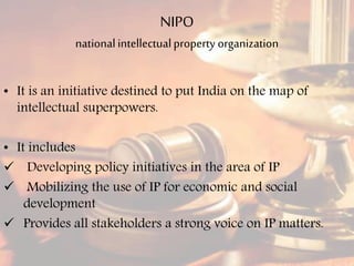 NIPO
nationalintellectualproperty organization
• It is an initiative destined to put India on the map of
intellectual superpowers.
• It includes
 Developing policy initiatives in the area of IP
 Mobilizing the use of IP for economic and social
development
 Provides all stakeholders a strong voice on IP matters.
 