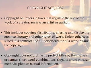 COPYRIGHTACT, 1957
• Copyright Act refers to laws that regulate the use of the
work of a creator, such as an artist or author.
• This includes copying, distributing, altering and displaying
creative, literary and other types of work. Unless otherwise
stated in a contract, the author or creator of a work retains
the copyright.
• Copyright does not ordinarily protect titles by themselves
or names, short word combinations, slogans, short phrases,
methods, plots or factual information.
 