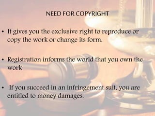 NEED FOR COPYRIGHT
• It gives you the exclusive right to reproduce or
copy the work or change its form.
• Registration informs the world that you own the
work
• If you succeed in an infringement suit, you are
entitled to money damages.
 