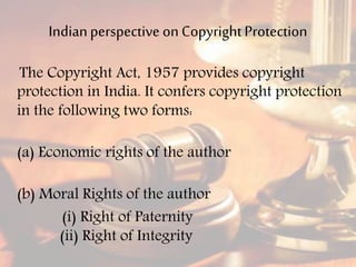 Indianperspective on CopyrightProtection
The Copyright Act, 1957 provides copyright
protection in India. It confers copyright protection
in the following two forms:
(a) Economic rights of the author
(b) Moral Rights of the author
(i) Right of Paternity
(ii) Right of Integrity
 