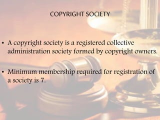 COPYRIGHTSOCIETY
• A copyright society is a registered collective
administration society formed by copyright owners.
• Minimum membership required for registration of
a society is 7.
 
