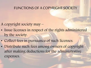 FUNCTIONSOF A COPYRIGHTSOCIETY
A copyright society may –
• Issue licenses in respect of the rights administered
by the society.
• Collect fees in pursuance of such licenses.
• Distribute such fees among owners of copyright
after making deductions for the administrative
expenses.
 