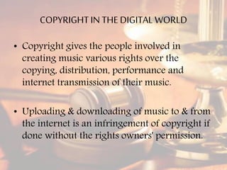 COPYRIGHTIN THE DIGITAL WORLD
• Copyright gives the people involved in
creating music various rights over the
copying, distribution, performance and
internet transmission of their music.
• Uploading & downloading of music to & from
the internet is an infringement of copyright if
done without the rights owners' permission.
 