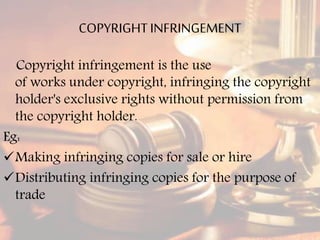 COPYRIGHTINFRINGEMENT
Copyright infringement is the use
of works under copyright, infringing the copyright
holder's exclusive rights without permission from
the copyright holder.
Eg:
Making infringing copies for sale or hire
Distributing infringing copies for the purpose of
trade
 