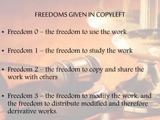 FREEDOMS GIVENIN COPYLEFT
• Freedom 0 – the freedom to use the work
• Freedom 1 – the freedom to study the work
• Freedom 2 – the freedom to copy and share the
work with others
• Freedom 3 – the freedom to modify the work, and
the freedom to distribute modified and therefore
derivative works.
 
