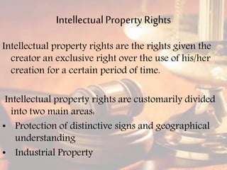 IntellectualPropertyRights
Intellectual property rights are the rights given the
creator an exclusive right over the use of his/her
creation for a certain period of time.
Intellectual property rights are customarily divided
into two main areas:
• Protection of distinctive signs and geographical
understanding
• Industrial Property
 