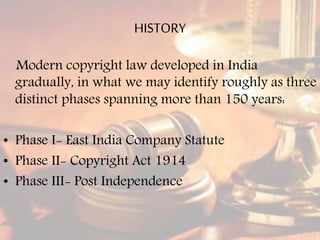HISTORY
Modern copyright law developed in India
gradually, in what we may identify roughly as three
distinct phases spanning more than 150 years:
• Phase I- East India Company Statute
• Phase II- Copyright Act 1914
• Phase III- Post Independence
 