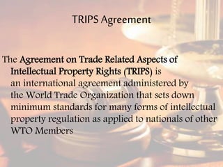 TRIPS Agreement
The Agreement on Trade Related Aspects of
Intellectual Property Rights (TRIPS) is
an international agreement administered by
the World Trade Organization that sets down
minimum standards for many forms of intellectual
property regulation as applied to nationals of other
WTO Members
 