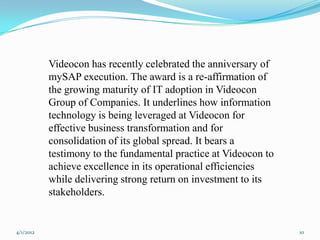 Videocon has recently celebrated the anniversary of
           mySAP execution. The award is a re-affirmation of
           the growing maturity of IT adoption in Videocon
           Group of Companies. It underlines how information
           technology is being leveraged at Videocon for
           effective business transformation and for
           consolidation of its global spread. It bears a
           testimony to the fundamental practice at Videocon to
           achieve excellence in its operational efficiencies
           while delivering strong return on investment to its
           stakeholders.


4/1/2012                                                          10
 