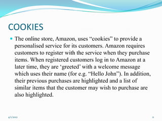 COOKIES
  The online store, Amazon, uses “cookies” to provide a
     personalised service for its customers. Amazon requires
     customers to register with the service when they purchase
     items. When registered customers log in to Amazon at a
     later time, they are „greeted‟ with a welcome message
     which uses their name (for e.g. “Hello John”). In addition,
     their previous purchases are highlighted and a list of
     similar items that the customer may wish to purchase are
     also highlighted.


4/1/2012                                                           11
 