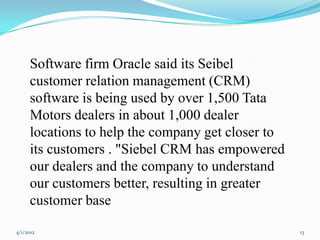 Software firm Oracle said its Seibel
      customer relation management (CRM)
      software is being used by over 1,500 Tata
      Motors dealers in about 1,000 dealer
      locations to help the company get closer to
      its customers . "Siebel CRM has empowered
      our dealers and the company to understand
      our customers better, resulting in greater
      customer base

4/1/2012                                            13
 