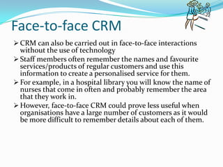 Face-to-face CRM
 CRM can also be carried out in face-to-face interactions
  without the use of technology
 Staff members often remember the names and favourite
  services/products of regular customers and use this
  information to create a personalised service for them.
 For example, in a hospital library you will know the name of
  nurses that come in often and probably remember the area
  that they work in.
 However, face-to-face CRM could prove less useful when
  organisations have a large number of customers as it would
  be more difficult to remember details about each of them.
 