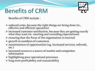 Benefits of CRM
  Benefits of CRM include :

 reduced costs, because the right things are being done (ie.,
  effective and efficient operation)
 increased customer satisfaction, because they are getting exactly
  what they want (ie. meeting and exceeding expectations)
 ensuring that the focus of the organisation is external
 growth in numbers of customers
 maximisation of opportunities (eg. increased services, referrals,
  etc.)
 increased access to a source of market and competitor
  information
 highlighting poor operational processes
 long term profitability and sustainability
 