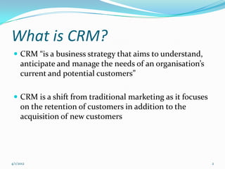 What is CRM?
  CRM “is a business strategy that aims to understand,
     anticipate and manage the needs of an organisation’s
     current and potential customers”

  CRM is a shift from traditional marketing as it focuses
     on the retention of customers in addition to the
     acquisition of new customers




4/1/2012                                                     2
 
