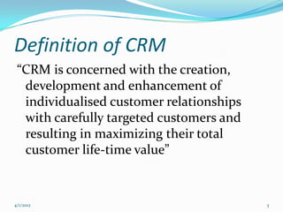 Definition of CRM
 “CRM is concerned with the creation,
  development and enhancement of
  individualised customer relationships
  with carefully targeted customers and
  resulting in maximizing their total
  customer life-time value”


4/1/2012                                  3
 