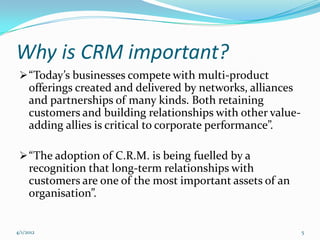 Why is CRM important?
  “Today’s businesses compete with multi-product
     offerings created and delivered by networks, alliances
     and partnerships of many kinds. Both retaining
     customers and building relationships with other value-
     adding allies is critical to corporate performance”.

  “The adoption of C.R.M. is being fuelled by a
     recognition that long-term relationships with
     customers are one of the most important assets of an
     organisation”.


4/1/2012                                                      5
 