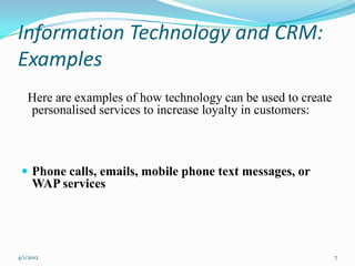 Information Technology and CRM:
Examples
   Here are examples of how technology can be used to create
   personalised services to increase loyalty in customers:



  Phone calls, emails, mobile phone text messages, or
     WAP services




4/1/2012                                                       7
 
