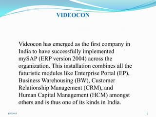 VIDEOCON



           Videocon has emerged as the first company in
           India to have successfully implemented
           mySAP (ERP version 2004) across the
           organization. This installation combines all the
           futuristic modules like Enterprise Portal (EP),
           Business Warehousing (BW), Customer
           Relationship Management (CRM), and
           Human Capital Management (HCM) amongst
           others and is thus one of its kinds in India.
4/1/2012                                                      9
 