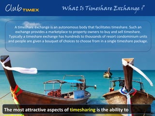 A timeshare exchange is an autonomous body that facilitates timeshare. Such an
exchange provides a marketplace to property owners to buy and sell timeshare.
Typically a timeshare exchange has hundreds to thousands of resort condominium units
and people are given a bouquet of choices to choose from in a single timeshare package.
The most attractive aspects of timesharing is the ability to
 