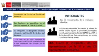 COMITÉ EN ARTICULACIÓN CON EL MIMP : COMITÉ DE INTERVENCIÓN FRENTE AL HOSTIGAMIENTO SEXUAL
Forma parte del Comité de Gestión del
Bienestar
Sus funciones se especifican en el
Decreto Supremo N° 014-2019-MIMP.
Sus integrantes son designados entre los
integrantes del Comité de Gestión del
Bienestar.
. En caso no se logre completar la
conformación del Comité, puede invitarse
a más integrantes para cumplir con lo
regulado
Dos (2) representantes de la institución
educativa.
Dos (2) representantes de madres y padres de
familia, tutores legales o apoderados/as elegidos
entre las/os representantes del CONEI, la APAFA o
de los Comités de Aula; garantizando en ambos
casos la paridad de género
EBA: Cuatro (4) integrantes: dos (2)
representantes de la IE y dos (2)
representantes del COPAE.
 