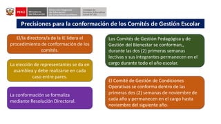 Precisiones para la conformación de los Comités de Gestión Escolar
El/la directora/a de la IE lidera el
procedimiento de conformación de los
comités.
El Comité de Gestión de Condiciones
Operativas se conforma dentro de las
primeras dos (2) semanas de noviembre de
cada año y permanecen en el cargo hasta
noviembre del siguiente año.
Los Comités de Gestión Pedagógica y de
Gestión del Bienestar se conforman,,
durante las dos (2) primeras semanas
lectivas y sus integrantes permanecen en el
cargo durante todo el año escolar.
La elección de representantes se da en
asamblea y debe realizarse en cada
caso entre pares.
La conformación se formaliza
mediante Resolución Directoral.
 