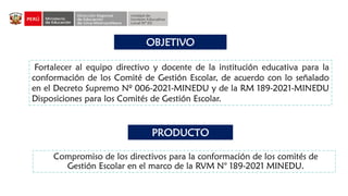 OBJETIVO
PRODUCTO
Compromiso de los directivos para la conformación de los comités de
Gestión Escolar en el marco de la RVM N° 189-2021 MINEDU.
Fortalecer al equipo directivo y docente de la institución educativa para la
conformación de los Comité de Gestión Escolar, de acuerdo con lo señalado
en el Decreto Supremo Nº 006-2021-MINEDU y de la RM 189-2021-MINEDU
Disposiciones para los Comités de Gestión Escolar.
 