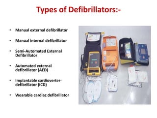 Types of Defibrillators:-
• Manual external defibrillator
• Manual internal defibrillator
• Semi-Automated External
Defibrillator
• Automated external
defibrillator (AED)
• Implantable cardioverter-
defibrillator (ICD)
• Wearable cardiac defibrillator
 
