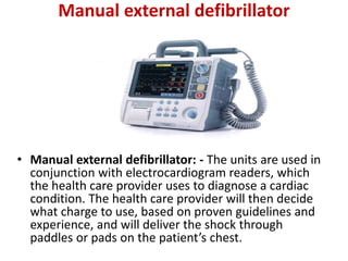 Manual external defibrillator
• Manual external defibrillator: - The units are used in
conjunction with electrocardiogram readers, which
the health care provider uses to diagnose a cardiac
condition. The health care provider will then decide
what charge to use, based on proven guidelines and
experience, and will deliver the shock through
paddles or pads on the patient’s chest.
 