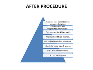 AFTER PROCEDURE
Monitor that patient stay in
converted rhythm.
Keep patient well
oxygenated.(SPO2 >98%)
Check serum K+ & Mg+ levels
Maintain acid base balance.
Get 12 lead ECG after procedure.
Check for chest pain & access.
Get CPK & Troponin done.
Access patients skin
 