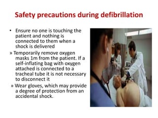 Safety precautions during defibrillation
• Ensure no one is touching the
patient and nothing is
connected to them when a
shock is delivered
» Temporarily remove oxygen
masks 1m from the patient. If a
self-inflating bag with oxygen
attached is connected to a
tracheal tube it is not necessary
to disconnect it
» Wear gloves, which may provide
a degree of protection from an
accidental shock.
 