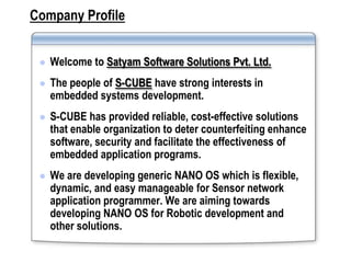 Company Profile


    Welcome to Satyam Software Solutions Pvt. Ltd.
    The people of S-CUBE have strong interests in
     embedded systems development.
    S-CUBE has provided reliable, cost-effective solutions
     that enable organization to deter counterfeiting enhance
     software, security and facilitate the effectiveness of
     embedded application programs.
    We are developing generic NANO OS which is flexible,
     dynamic, and easy manageable for Sensor network
     application programmer. We are aiming towards
     developing NANO OS for Robotic development and
     other solutions.
 