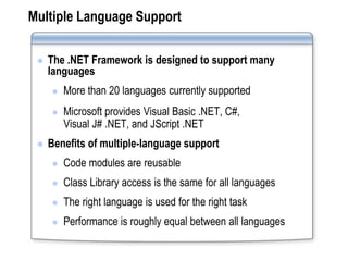 Multiple Language Support

    The .NET Framework is designed to support many
     languages
        More than 20 languages currently supported
        Microsoft provides Visual Basic .NET, C#,
         Visual J# .NET, and JScript .NET
    Benefits of multiple-language support
        Code modules are reusable
        Class Library access is the same for all languages
        The right language is used for the right task
        Performance is roughly equal between all languages
 