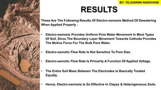 These Are The Following Results Of Electro-osmosis Method Of Dewatering
When Applied Properly :
• Electro-osmosis Provides Uniform Pore Water Movement In Most Types
Of Soil, Since The Boundary Layer Movement Towards Cathode Provides
The Motive Force For The Bulk Pore Water.
• Electro-osmotic Flow Rate Is Not Sensitive To Pore Size.
• Electro-osmotic Flow Rate Is Primarily A Function Of Applied Voltage.
• The Entire Soil Mass Between The Electrodes Is Basically Treated
Equally.
• Hence, Electro-osmosis Is So Effective In Clayey & Heterogeneous Soils.
RESULTS
BY- TEJASWINI NARAYANE
 