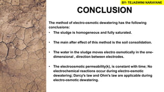 CONCLUSION
The method of electro-osmotic dewatering has the following
conclusions:
• The sludge is homogeneous and fully saturated.
• The main after effect of this method is the soil consolidation.
• The water in the sludge moves electro osmotically in the one-
dimensional , direction between electrodes.
• The electroosmotic permeability(k), is constant with time; No
electrochemical reactions occur during electro-osmotic
dewatering; Darcy's law and Ohm's law are applicable during
electro-osmotic dewatering.
BY- TEJASWINI NARAYANE
 