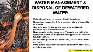 WATER MANAGEMENT &
DISPOSAL OF DEWATERED
WATER
• Water should never be pumped directly into slopes.
• Discontinue dewatering if the area shows signs of instability
or erosion.
• Channels used for dewatering need to be steady and
protected by grass and vegetation.
• Never dewater during heavy rains. The water and infiltration
rate will be slower during the dewatering process or it will not
function entirely.
• Never discharge water that contains oil, grease, or chemical
products.
• Make sure to acquire any additional permits from state, local,
or federal agencies.
BY- TEJASWINI NARAYANE
 