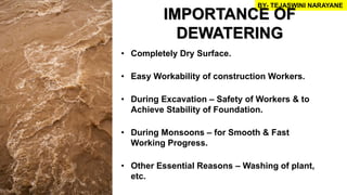 • Completely Dry Surface.
• Easy Workability of construction Workers.
• During Excavation – Safety of Workers & to
Achieve Stability of Foundation.
• During Monsoons – for Smooth & Fast
Working Progress.
• Other Essential Reasons – Washing of plant,
etc.
BY- TEJASWINI NARAYANE
IMPORTANCE OF
DEWATERING
 