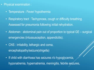 • Physical examination :
• Temperature : Fever/ hypothermia
• Respiratory tract : Tachypnoea, cough or difficulty breathing.
Assessed for pneumonia following initial rehydration.
• Abdomen : abdominal pain out of proportion to typical GE – surgical
emergencies (intussusception, appendicitis).
• CNS : irritability, lethargic and coma,
encephalopathy/seizure(shigella)
• If child with diarrhoea has seizures r/o hypoglycemia,
hyponatremia, hypernatremia, meningitis, febrile seizures,
 